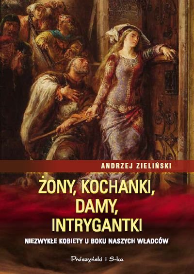 Andrzej Zieliński
Żony, kochanki, damy, intrygantki
Niezwykłe kobiety u boku naszych władców